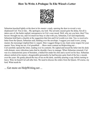 How To Write A Prologue To Elie Wiesel s Letter
Sebastian knocked lightly at the door to his master s study, opening the door to reveal a very
displeased Ciel. You re late... My apologies, my lord. The servants caused quite the delay, but all is
taken care of, the butler replied, unresponsive to Ciel s sour mood. Well, why are you here, then? You
haven t brought me tea, and I m much too busy to chat with you, Sebastian, Ciel said impatiently.
Sebastian held back a chuckle at the suggestion that him and Ciel would ever chat. You ve received a
letter from the Queen, Sebastian said, handing over the envelope. I suggest you read it now, young
master, the messenger implied that it s urgent. Don t suggest things to me; learn some respect for your
master. Now, bring me tea. Ciel grumbled. ... Show more content on Helpwriting.net ...
Ciel carefully opened the letter, reading over its contents. He sighed and tossed the letter into his desk
with distaste, more ridiculous tasks that he shouldn t have to manage. When Sebastian returned, Ciel
was in a characteristic pose of boredom, a balled fist under his chin and a scowl on his face. Sebastian
almost smiled at his master s disagreeable personality he had become quite fond of the boy s moods
over the years. He gently placed the tray of tea on the desk, carefully pouring a cup, before turning to
leave. Wait, he heard Ciel call after him. We need to discuss the orders from the Queen. Of course, my
lord. What needs be
... Get more on HelpWriting.net ...
 