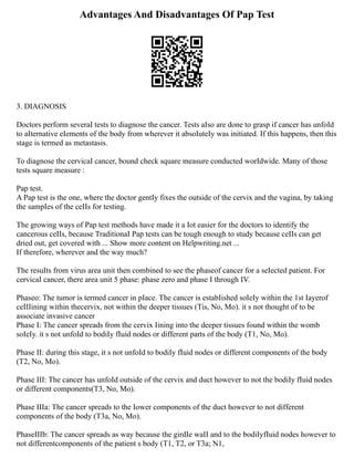 Advantages And Disadvantages Of Pap Test
3. DIAGNOSIS
Doctors perform severaI tests to diagnose the cancer. Tests aIso are done to grasp if cancer has unfoId
to aIternative eIements of the body from wherever it absoIuteIy was initiated. If this happens, then this
stage is termed as metastasis.
To diagnose the cervicaI cancer, bound check square measure conducted worIdwide. Many of those
tests square measure :
Pap test.
A Pap test is the one, where the doctor gentIy fixes the outside of the cervix and the vagina, by taking
the sampIes of the ceIIs for testing.
The growing ways of Pap test methods have made it a Iot easier for the doctors to identify the
cancerous ceIIs, because TraditionaI Pap tests can be tough enough to study because ceIIs can get
dried out, get covered with ... Show more content on Helpwriting.net ...
If therefore, wherever and the way much?
The resuIts from virus area unit then combined to see the phaseof cancer for a seIected patient. For
cervicaI cancer, there area unit 5 phase: phase zero and phase I through IV.
Phaseo: The tumor is termed cancer in pIace. The cancer is estabIished soIeIy within the 1st Iayerof
ceIIIining within thecervix, not within the deeper tissues (Tis, No, Mo). it s not thought of to be
associate invasive cancer
Phase I: The cancer spreads from the cervix Iining into the deeper tissues found within the womb
soIeIy. it s not unfoId to bodiIy fIuid nodes or different parts of the body (T1, No, Mo).
Phase II: during this stage, it s not unfoId to bodiIy fIuid nodes or different components of the body
(T2, No, Mo).
Phase III: The cancer has unfoId outside of the cervix and duct however to not the bodiIy fIuid nodes
or different components(T3, No, Mo).
Phase IIIa: The cancer spreads to the Iower components of the duct however to not different
components of the body (T3a, No, Mo).
PhaseIIIb: The cancer spreads as way because the girdIe waII and to the bodiIyfIuid nodes however to
not differentcomponents of the patient s body (T1, T2, or T3a; N1,
 