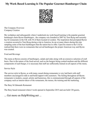 My Work Based Learning Is The Popular Gourmet Hamburger Chain
The Company Overview
Company Creation
My workplace and subsequently where I undertook my work based learning is the popular gourmet
hamburger chain Byron Hamburgers , the company was founded in 2007 by Tom Byng and currently
has 82 restaurants in the UK with 54 of them located in London. The inspiration that prompted Byron
s creation occurred to Tom Byng during a trip to America, he ate at many diners during this trip
sampling some of the best hamburgers that the nation has to offer. Upon his return to the U.K he
realised that there were no restaurants that served hamburgers the proper American way and Byron
was created.
Food and Beverage
The menu at Byron consists of hamburgers, salads and sides along with an extensive selection of craft
beers. Due to the nature of the food served, such as the burgers being cooked medium and the different
components of each burger, it is necessary that staff are sufficiently trained on all aspects of the menu.
Service Style
The service style in Byron, as with many casual dining restaurants is very laid back with staff
members encouraged to talk to and build rapport with customers. The feeling throughout all Byron
restaurants is modern, casual, artistic and humorous, this is communicated through all aspects of the
company such as interior décor of the restaurants, the menus, the training and the marketing.
The Bury St Edmunds Restaurant
The Bury based restaurant where I work opened in September 2015 and can hold 130 guests,
... Get more on HelpWriting.net ...
 