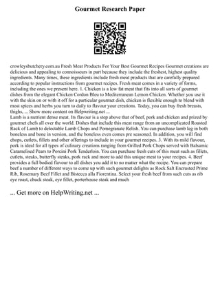 Gourmet Research Paper
crowleysbutchery.com.au Fresh Meat Products For Your Best Gourmet Recipes Gourmet creations are
delicious and appealing to connoisseurs in part because they include the freshest, highest quality
ingredients. Many times, these ingredients include fresh meat products that are carefully prepared
according to popular instructions from gourmet recipes. Fresh meat comes in a variety of forms,
including the ones we present here. 1. Chicken is a low fat meat that fits into all sorts of gourmet
dishes from the elegant Chicken Cordon Bleu to Mediterranean Lemon Chicken. Whether you use it
with the skin on or with it off for a particular gourmet dish, chicken is flexible enough to blend with
most spices and herbs you turn to daily to flavour your creations. Today, you can buy fresh breasts,
thighs, ... Show more content on Helpwriting.net ...
Lamb is a nutrient dense meat. Its flavour is a step above that of beef, pork and chicken and prized by
gourmet chefs all over the world. Dishes that include this meat range from an uncomplicated Roasted
Rack of Lamb to delectable Lamb Chops and Pomegranate Relish. You can purchase lamb leg in both
boneless and bone in version, and the boneless even comes pre seasoned. In addition, you will find
chops, cutlets, fillets and other offerings to include in your gourmet recipes. 3. With its mild flavour,
pork is ideal for all types of culinary creations ranging from Grilled Pork Chops served with Balsamic
Caramelised Pears to Porcini Pork Tenderloin. You can purchase fresh cuts of this meat such as fillets,
cutlets, steaks, butterfly steaks, pork rack and more to add this unique meat to your recipes. 4. Beef
provides a full bodied flavour to all dishes you add it to no matter what the recipe. You can prepare
beef a number of different ways to come up with such gourmet delights as Rock Salt Encrusted Prime
Rib, Rosemary Beef Fillet and Bistecca alla Fiorentina. Select your fresh beef from such cuts as rib
eye roast, chuck steak, eye fillet, porterhouse steak and much
... Get more on HelpWriting.net ...
 