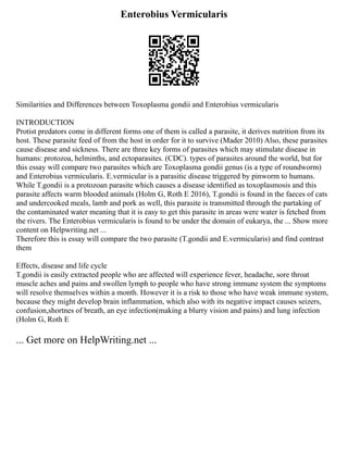 Enterobius Vermicularis
Similarities and Differences between Toxoplasma gondii and Enterobius vermicularis
INTRODUCTION
Protist predators come in different forms one of them is called a parasite, it derives nutrition from its
host. These parasite feed of from the host in order for it to survive (Mader 2010) Also, these parasites
cause disease and sickness. There are three key forms of parasites which may stimulate disease in
humans: protozoa, helminths, and ectoparasites. (CDC). types of parasites around the world, but for
this essay will compare two parasites which are Toxoplasma gondii genus (is a type of roundworm)
and Enterobius vermicularis. E.vermicular is a parasitic disease triggered by pinworm to humans.
While T.gondii is a protozoan parasite which causes a disease identified as toxoplasmosis and this
parasite affects warm blooded animals (Holm G, Roth E 2016), T.gondii is found in the faeces of cats
and undercooked meals, lamb and pork as well, this parasite is transmitted through the partaking of
the contaminated water meaning that it is easy to get this parasite in areas were water is fetched from
the rivers. The Enterobius vermicularis is found to be under the domain of eukarya, the ... Show more
content on Helpwriting.net ...
Therefore this is essay will compare the two parasite (T.gondii and E.vermicularis) and find contrast
them
Effects, disease and life cycle
T.gondii is easily extracted people who are affected will experience fever, headache, sore throat
muscle aches and pains and swollen lymph to people who have strong immune system the symptoms
will resolve themselves within a month. However it is a risk to those who have weak immune system,
because they might develop brain inflammation, which also with its negative impact causes seizers,
confusion,shortnes of breath, an eye infection(making a blurry vision and pains) and lung infection
(Holm G, Roth E
... Get more on HelpWriting.net ...
 