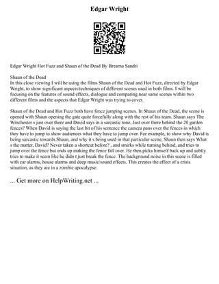 Edgar Wright
Edgar Wright Hot Fuzz and Shaun of the Dead By Brearna Sandri
Shaun of the Dead
In this close viewing I will be using the films Shaun of the Dead and Hot Fuzz, directed by Edgar
Wright, to show significant aspects/techniques of different scenes used in both films. I will be
focusing on the features of sound effects, dialogue and comparing near same scenes within two
different films and the aspects that Edgar Wright was trying to cover.
Shaun of the Dead and Hot Fuzz both have fence jumping scenes. In Shaun of the Dead, the scene is
opened with Shaun opening the gate quite forcefully along with the rest of his team. Shaun says The
Winchester s just over there and David says in a sarcastic tone, Just over there behind the 20 garden
fences? When David is saying the last bit of his sentence the camera pans over the fences in which
they have to jump to show audiences what they have to jump over. For example, to show why David is
being sarcastic towards Shaun, and why it s being used in that particular scene, Shaun then says What
s the matter, David? Never taken a shortcut before? , and smirks while turning behind, and tries to
jump over the fence but ends up making the fence fall over. He then picks himself back up and subtly
tries to make it seem like he didn t just break the fence. The background noise in this scene is filled
with car alarms, house alarms and deep music/sound effects. This creates the effect of a crisis
situation, as they are in a zombie apocalypse.
... Get more on HelpWriting.net ...
 