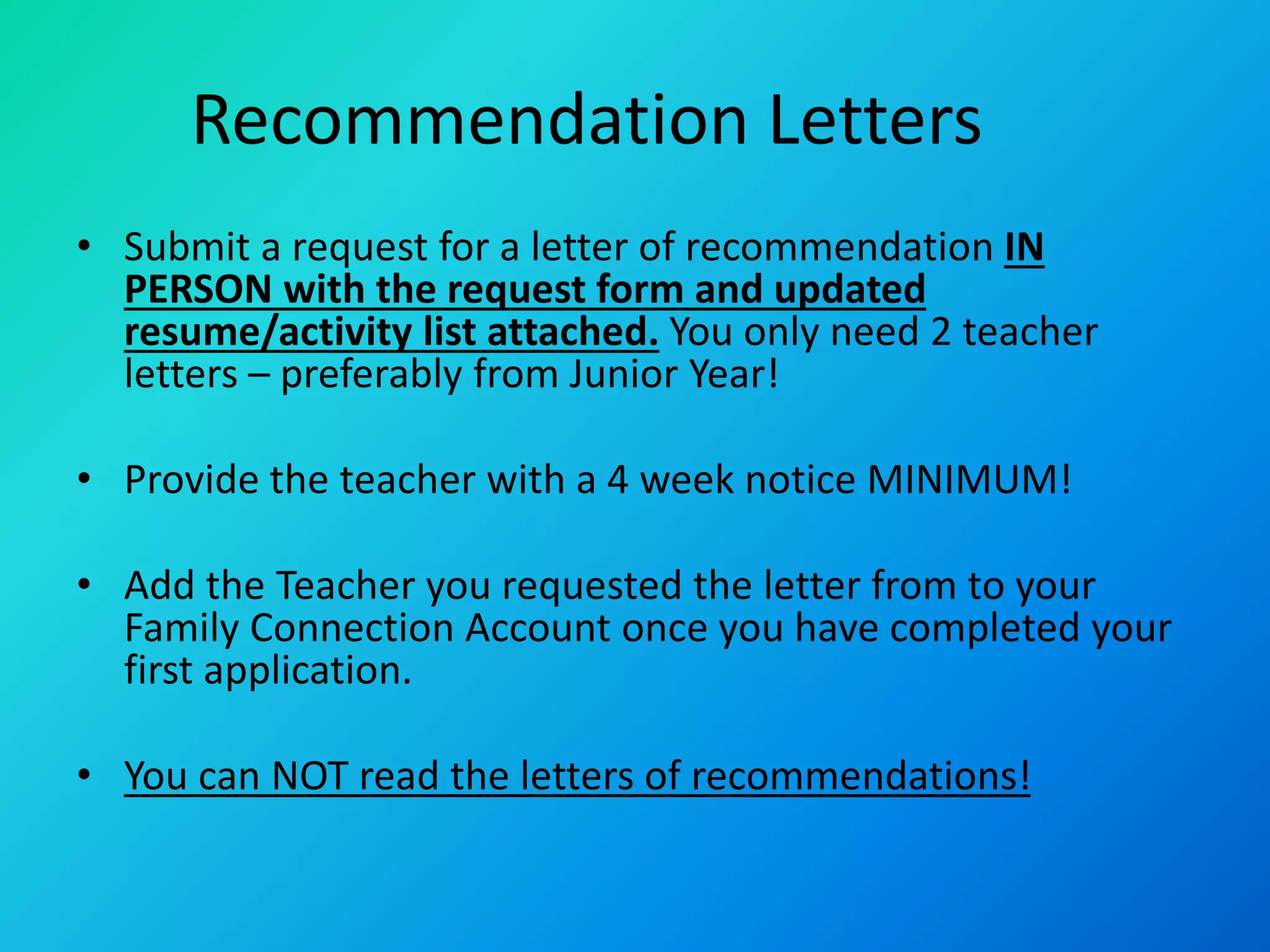 Recommendation Letters
• Submit a request for a letter of recommendation IN
PERSON with the request form and updated
resume/activity list attached. You only need 2 teacher
letters – preferably from Junior Year!
• Provide the teacher with a 4 week notice MINIMUM!
• Add the Teacher you requested the letter from to your
Family Connection Account once you have completed your
first application.
• You can NOT read the letters of recommendations!
 