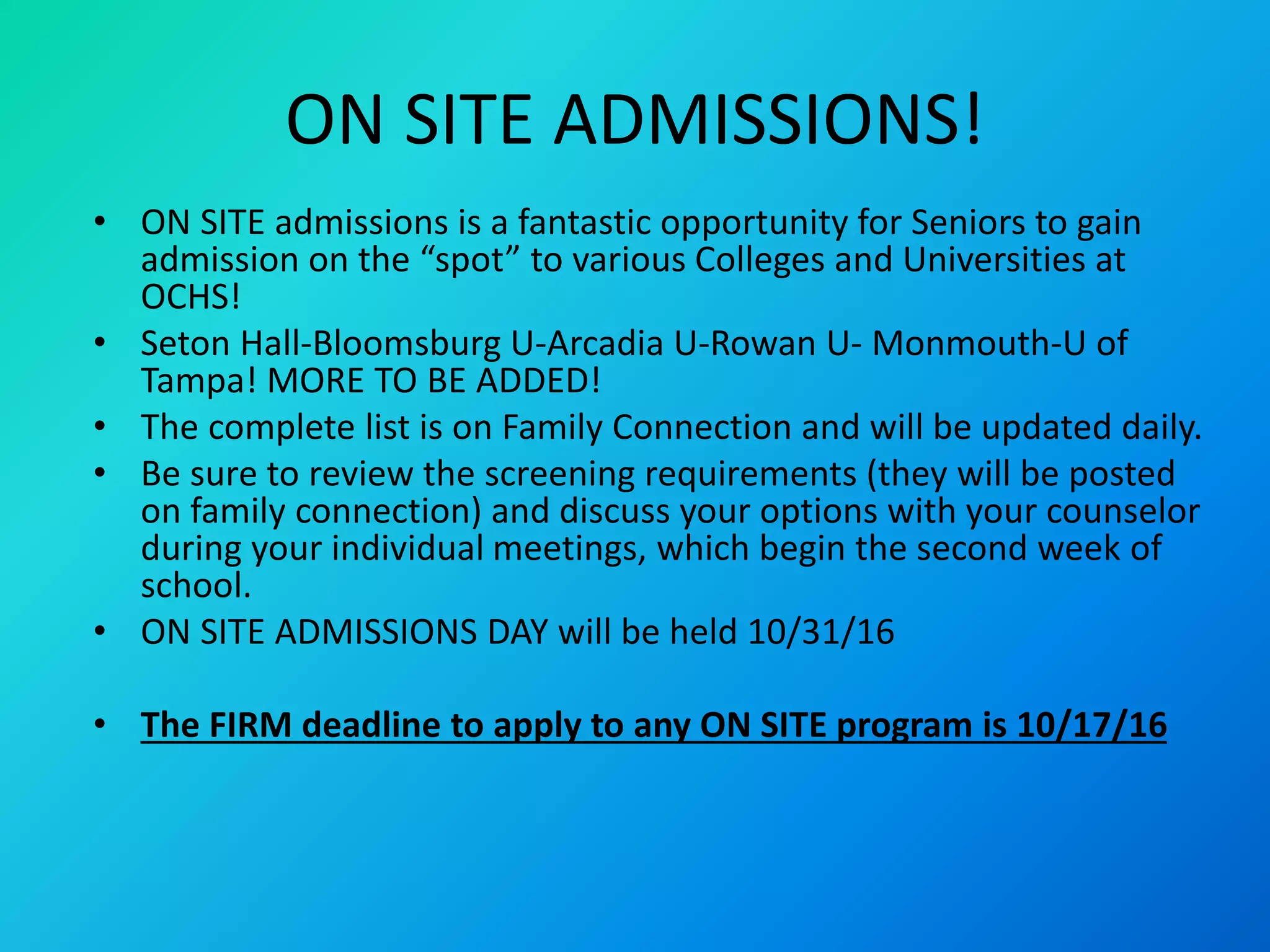 ON SITE ADMISSIONS!
• ON SITE admissions is a fantastic opportunity for Seniors to gain
admission on the “spot” to various Colleges and Universities at
OCHS!
• Seton Hall-Bloomsburg U-Arcadia U-Rowan U- Monmouth-U of
Tampa! MORE TO BE ADDED!
• The complete list is on Family Connection and will be updated daily.
• Be sure to review the screening requirements (they will be posted
on family connection) and discuss your options with your counselor
during your individual meetings, which begin the second week of
school.
• ON SITE ADMISSIONS DAY will be held 10/31/16
• The FIRM deadline to apply to any ON SITE program is 10/17/16
 