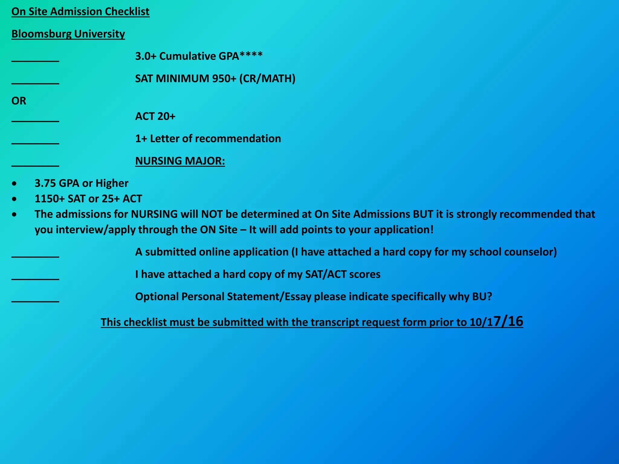 On Site Admission Checklist
Bloomsburg University
________ 3.0+ Cumulative GPA****
________ SAT MINIMUM 950+ (CR/MATH)
OR
________ ACT 20+
________ 1+ Letter of recommendation
________ NURSING MAJOR:
 3.75 GPA or Higher
 1150+ SAT or 25+ ACT
 The admissions for NURSING will NOT be determined at On Site Admissions BUT it is strongly recommended that
you interview/apply through the ON Site – It will add points to your application!
________ A submitted online application (I have attached a hard copy for my school counselor)
________ I have attached a hard copy of my SAT/ACT scores
________ Optional Personal Statement/Essay please indicate specifically why BU?
This checklist must be submitted with the transcript request form prior to 10/17/16
 