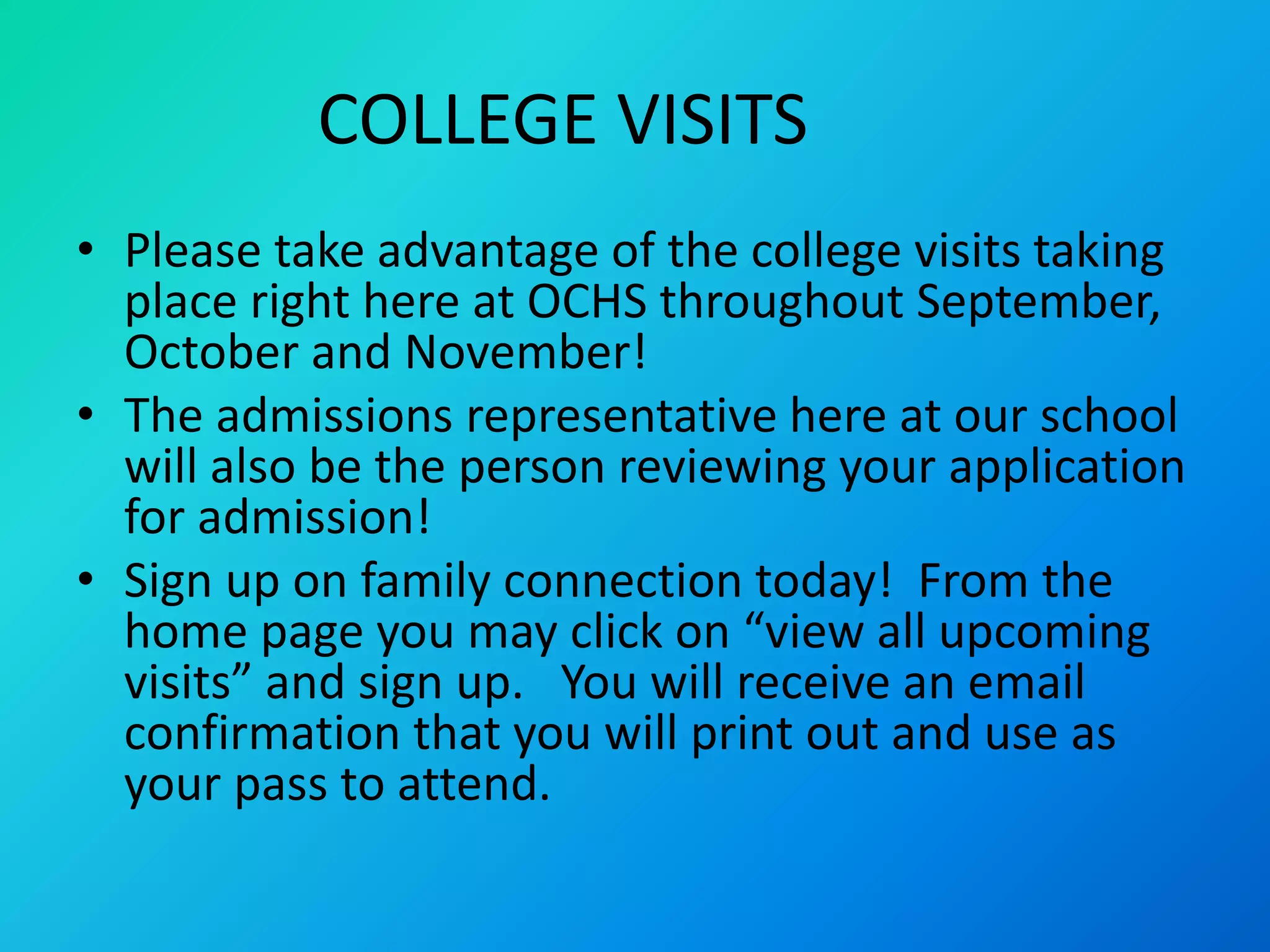 COLLEGE VISITS
• Please take advantage of the college visits taking
place right here at OCHS throughout September,
October and November!
• The admissions representative here at our school
will also be the person reviewing your application
for admission!
• Sign up on family connection today! From the
home page you may click on “view all upcoming
visits” and sign up. You will receive an email
confirmation that you will print out and use as
your pass to attend.
 