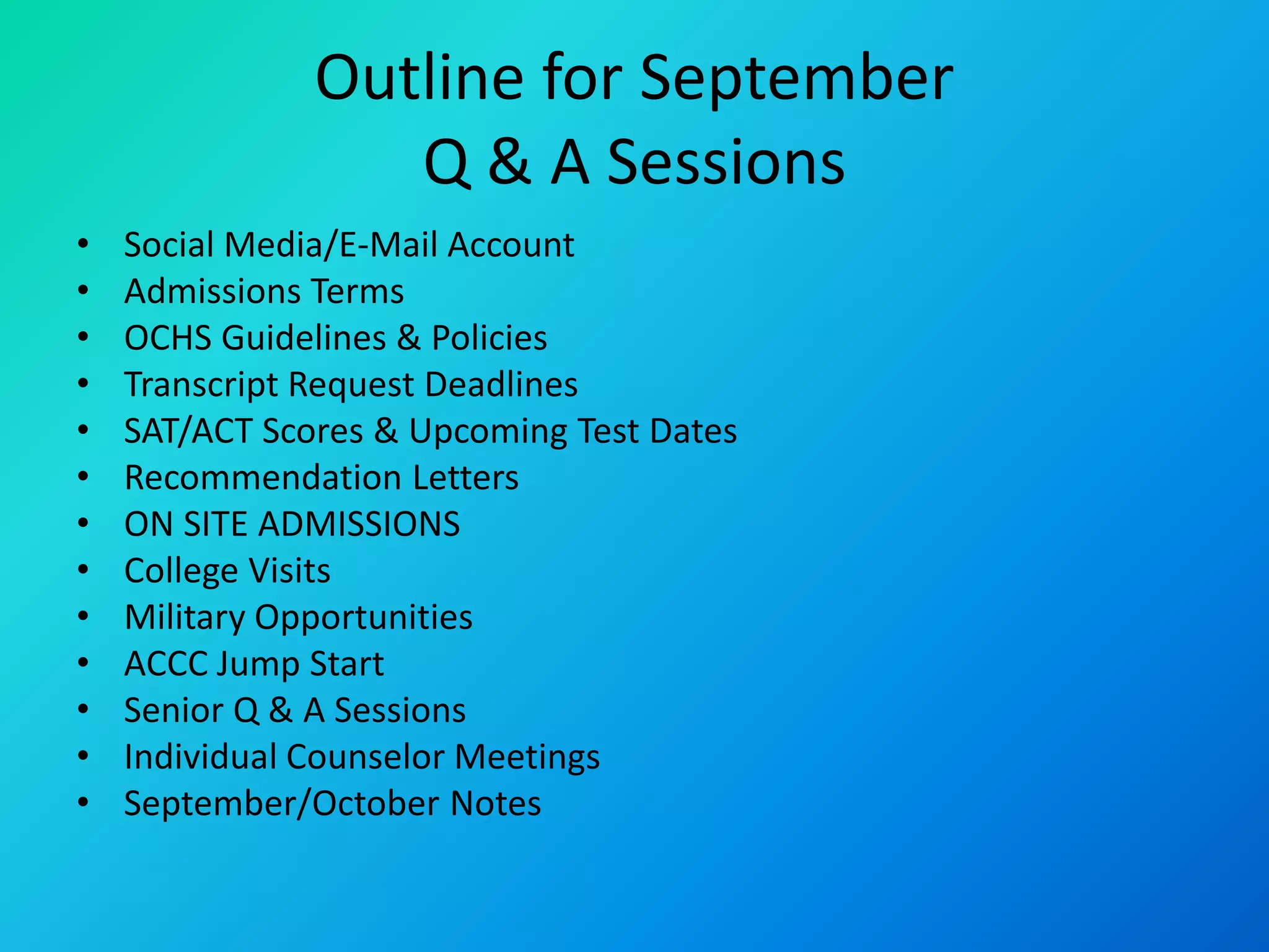 Outline for September
Q & A Sessions
• Social Media/E-Mail Account
• Admissions Terms
• OCHS Guidelines & Policies
• Transcript Request Deadlines
• SAT/ACT Scores & Upcoming Test Dates
• Recommendation Letters
• ON SITE ADMISSIONS
• College Visits
• Military Opportunities
• ACCC Jump Start
• Senior Q & A Sessions
• Individual Counselor Meetings
• September/October Notes
 