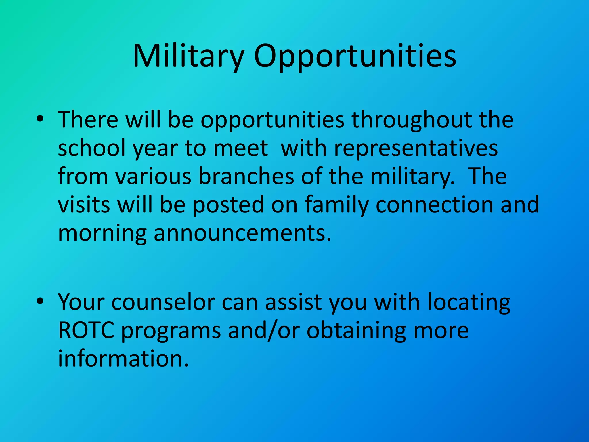 Military Opportunities
• There will be opportunities throughout the
school year to meet with representatives
from various branches of the military. The
visits will be posted on family connection and
morning announcements.
• Your counselor can assist you with locating
ROTC programs and/or obtaining more
information.
 