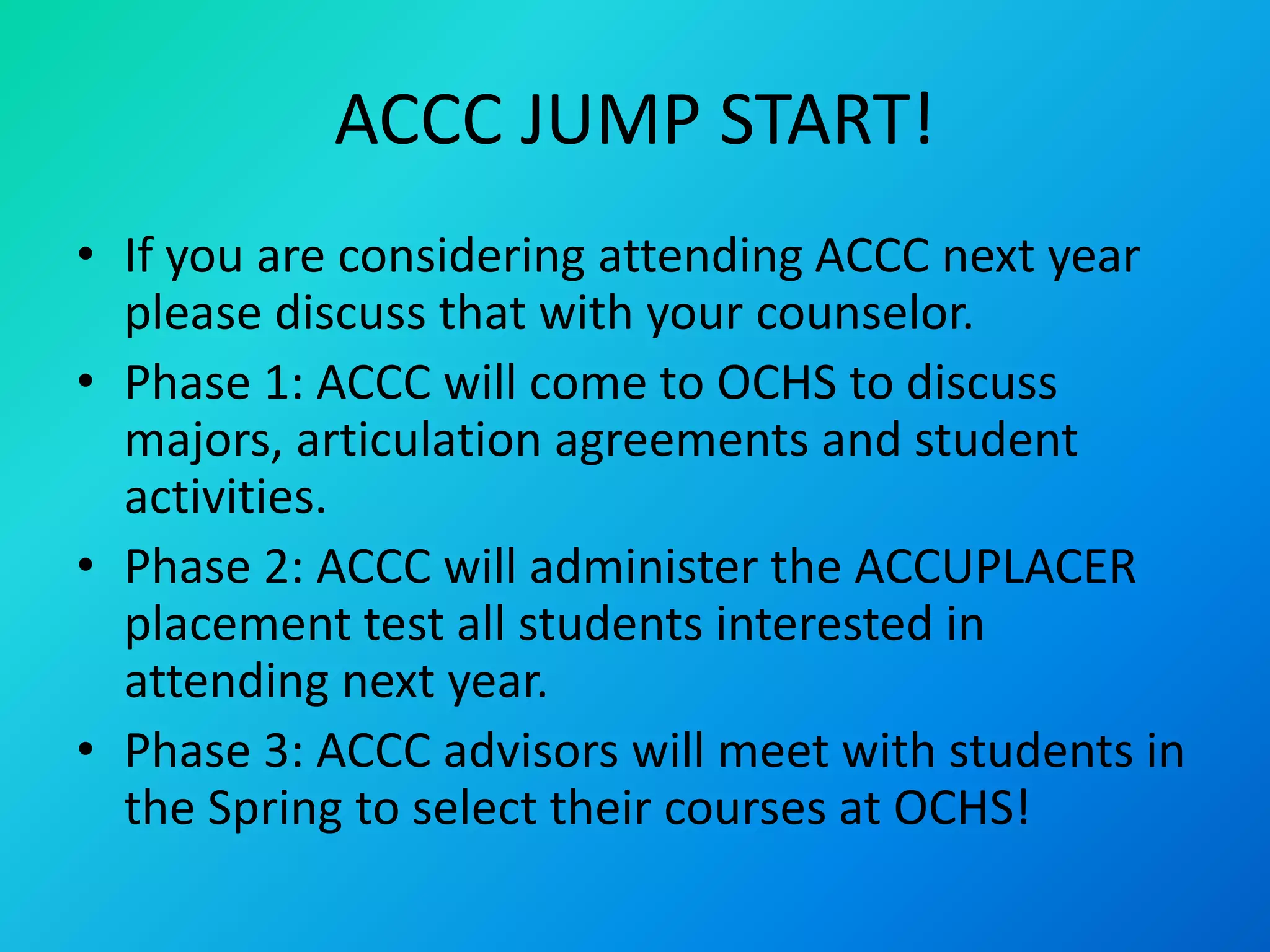 ACCC JUMP START!
• If you are considering attending ACCC next year
please discuss that with your counselor.
• Phase 1: ACCC will come to OCHS to discuss
majors, articulation agreements and student
activities.
• Phase 2: ACCC will administer the ACCUPLACER
placement test all students interested in
attending next year.
• Phase 3: ACCC advisors will meet with students in
the Spring to select their courses at OCHS!
 