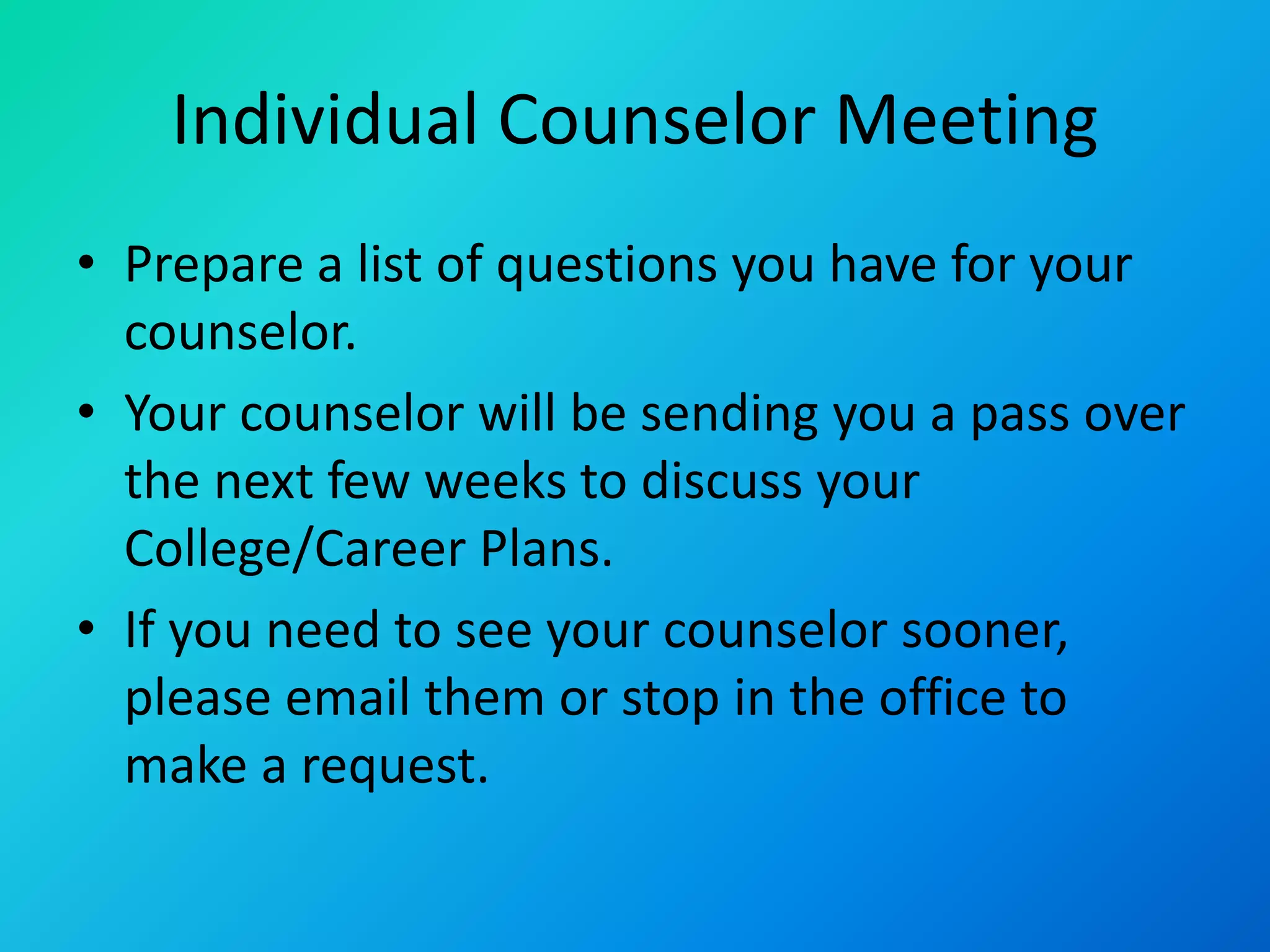 Individual Counselor Meeting
• Prepare a list of questions you have for your
counselor.
• Your counselor will be sending you a pass over
the next few weeks to discuss your
College/Career Plans.
• If you need to see your counselor sooner,
please email them or stop in the office to
make a request.
 