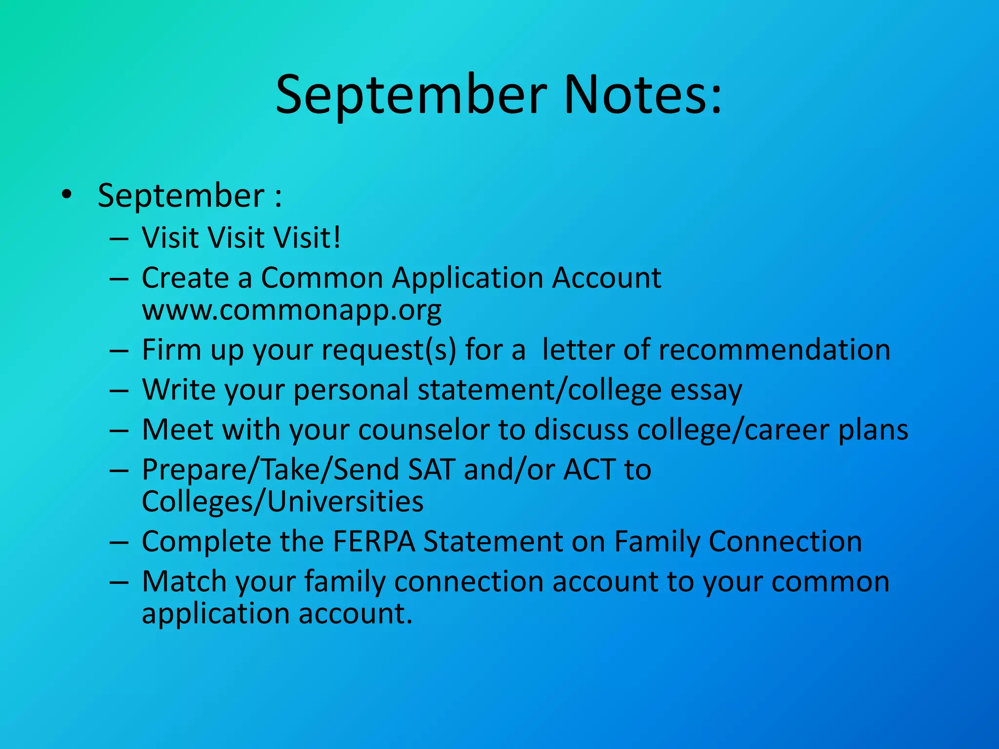 September Notes:
• September :
– Visit Visit Visit!
– Create a Common Application Account
www.commonapp.org
– Firm up your request(s) for a letter of recommendation
– Write your personal statement/college essay
– Meet with your counselor to discuss college/career plans
– Prepare/Take/Send SAT and/or ACT to
Colleges/Universities
– Complete the FERPA Statement on Family Connection
– Match your family connection account to your common
application account.
 