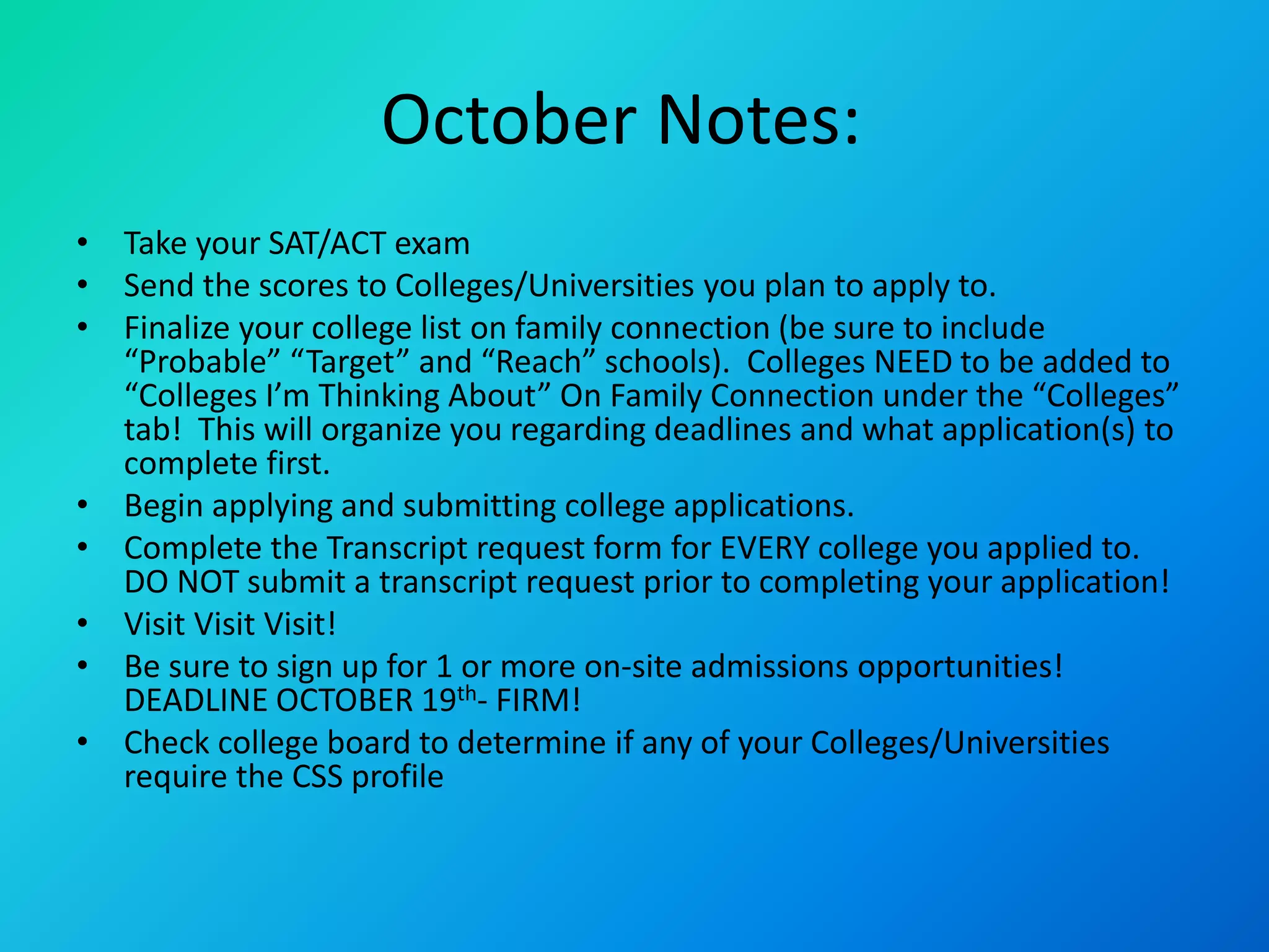 October Notes:
• Take your SAT/ACT exam
• Send the scores to Colleges/Universities you plan to apply to.
• Finalize your college list on family connection (be sure to include
“Probable” “Target” and “Reach” schools). Colleges NEED to be added to
“Colleges I’m Thinking About” On Family Connection under the “Colleges”
tab! This will organize you regarding deadlines and what application(s) to
complete first.
• Begin applying and submitting college applications.
• Complete the Transcript request form for EVERY college you applied to.
DO NOT submit a transcript request prior to completing your application!
• Visit Visit Visit!
• Be sure to sign up for 1 or more on-site admissions opportunities!
DEADLINE OCTOBER 19th- FIRM!
• Check college board to determine if any of your Colleges/Universities
require the CSS profile
 