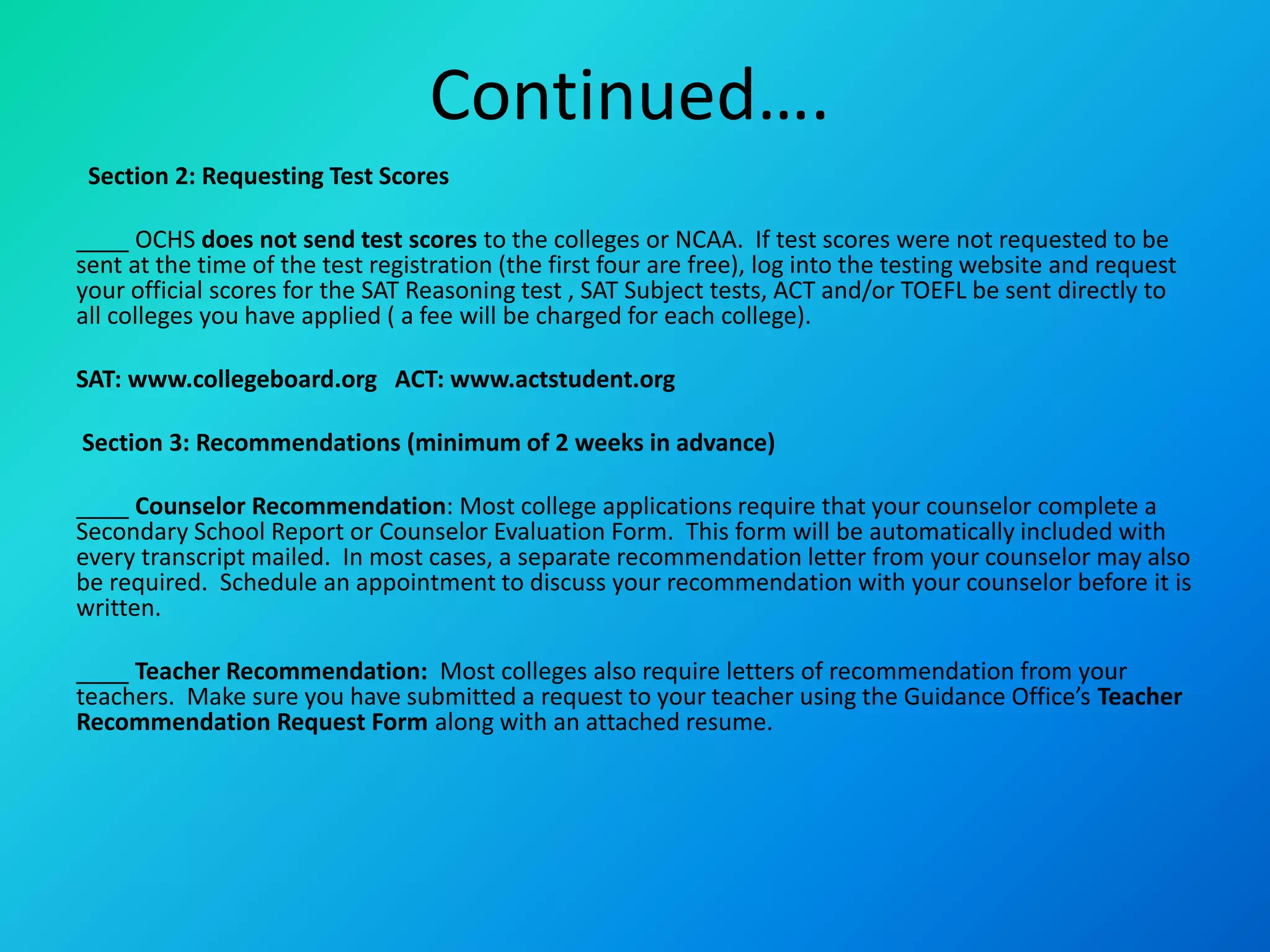 Continued….
Section 2: Requesting Test Scores
____ OCHS does not send test scores to the colleges or NCAA. If test scores were not requested to be
sent at the time of the test registration (the first four are free), log into the testing website and request
your official scores for the SAT Reasoning test , SAT Subject tests, ACT and/or TOEFL be sent directly to
all colleges you have applied ( a fee will be charged for each college).
SAT: www.collegeboard.org ACT: www.actstudent.org
Section 3: Recommendations (minimum of 2 weeks in advance)
____ Counselor Recommendation: Most college applications require that your counselor complete a
Secondary School Report or Counselor Evaluation Form. This form will be automatically included with
every transcript mailed. In most cases, a separate recommendation letter from your counselor may also
be required. Schedule an appointment to discuss your recommendation with your counselor before it is
written.
____ Teacher Recommendation: Most colleges also require letters of recommendation from your
teachers. Make sure you have submitted a request to your teacher using the Guidance Office’s Teacher
Recommendation Request Form along with an attached resume.
 
