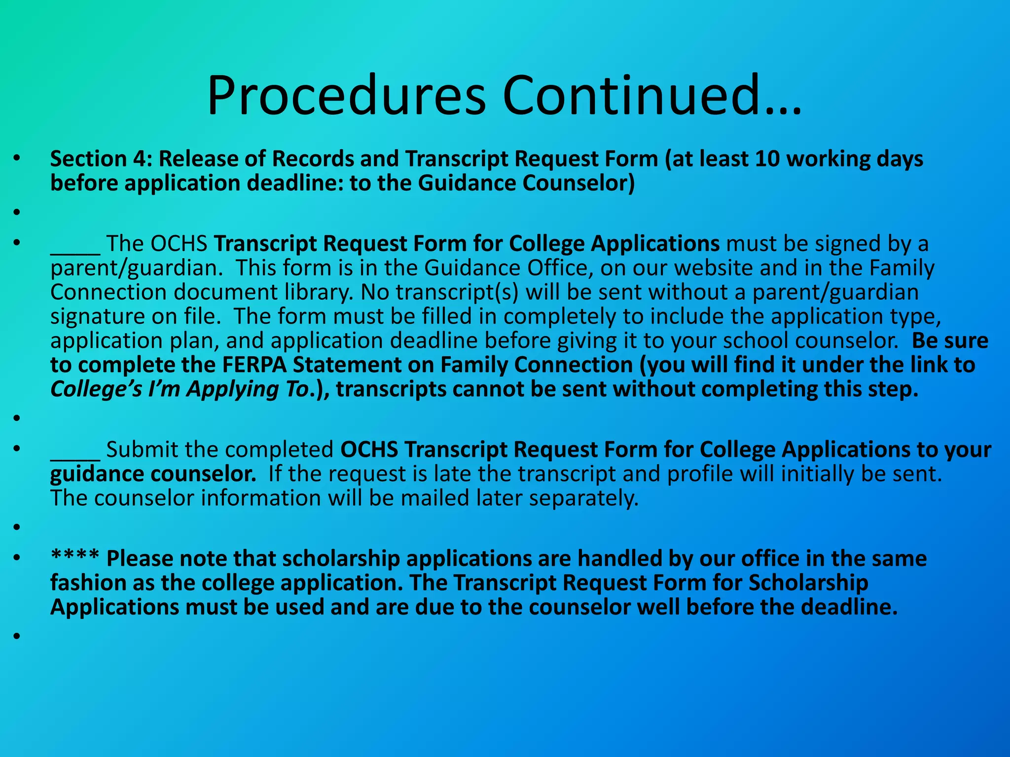 Procedures Continued…
• Section 4: Release of Records and Transcript Request Form (at least 10 working days
before application deadline: to the Guidance Counselor)
•
• ____ The OCHS Transcript Request Form for College Applications must be signed by a
parent/guardian. This form is in the Guidance Office, on our website and in the Family
Connection document library. No transcript(s) will be sent without a parent/guardian
signature on file. The form must be filled in completely to include the application type,
application plan, and application deadline before giving it to your school counselor. Be sure
to complete the FERPA Statement on Family Connection (you will find it under the link to
College’s I’m Applying To.), transcripts cannot be sent without completing this step.
•
• ____ Submit the completed OCHS Transcript Request Form for College Applications to your
guidance counselor. If the request is late the transcript and profile will initially be sent.
The counselor information will be mailed later separately.
•
• **** Please note that scholarship applications are handled by our office in the same
fashion as the college application. The Transcript Request Form for Scholarship
Applications must be used and are due to the counselor well before the deadline.
•
 