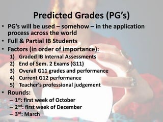 Predicted Grades (PG’s)
• PG’s will be used – somehow – in the application
process across the world
• Full & Partial IB Students
• Factors (in order of importance):
1) Graded IB Internal Assessments
2) End of Sem. 2 Exams (G11)
3) Overall G11 grades and performance
4) Current G12 performance
5) Teacher’s professional judgement
• Rounds:
– 1st: first week of October
– 2nd: first week of December
– 3rd: March
 