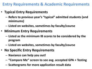 Entry Requirements & Academic Requirements
• Typical Entry Requirements
– Refers to previous year’s “typical” admitted students (and
minimums)
– Listed on websites, sometimes by faculty/course
• Minimum Entry Requirements
– Listed as the minimum IB scores to be considered by the
program
– Listed on websites, sometimes by faculty/course
• No Specific Entry Requirements
– Naviance can help you out!
– “Compare Me” screen to see avg. accepted GPA + Testing
– Scattergrams for more application result data
 
