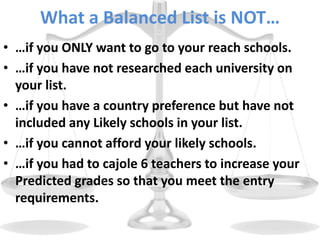 What a Balanced List is NOT…
• …if you ONLY want to go to your reach schools.
• …if you have not researched each university on
your list.
• …if you have a country preference but have not
included any Likely schools in your list.
• …if you cannot afford your likely schools.
• …if you had to cajole 6 teachers to increase your
Predicted grades so that you meet the entry
requirements.
 