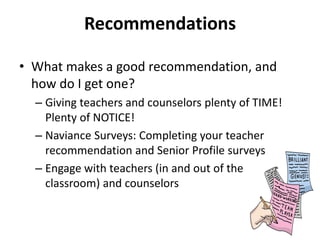Recommendations
• What makes a good recommendation, and
how do I get one?
– Giving teachers and counselors plenty of TIME!
Plenty of NOTICE!
– Naviance Surveys: Completing your teacher
recommendation and Senior Profile surveys
– Engage with teachers (in and out of the
classroom) and counselors
 