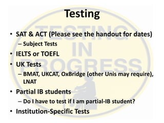 Testing
• SAT & ACT (Please see the handout for dates)
– Subject Tests
• IELTS or TOEFL
• UK Tests
– BMAT, UKCAT, OxBridge (other Unis may require),
LNAT
• Partial IB students
– Do I have to test if I am partial-IB student?
• Institution-Specific Tests
 