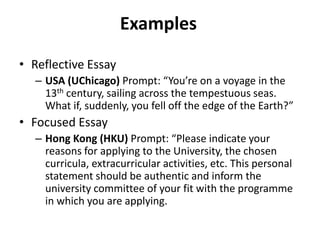 Examples
• Reflective Essay
– USA (UChicago) Prompt: “You’re on a voyage in the
13th century, sailing across the tempestuous seas.
What if, suddenly, you fell off the edge of the Earth?”
• Focused Essay
– Hong Kong (HKU) Prompt: “Please indicate your
reasons for applying to the University, the chosen
curricula, extracurricular activities, etc. This personal
statement should be authentic and inform the
university committee of your fit with the programme
in which you are applying.
 