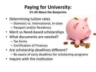 Paying for University:
It’s All About the Benjamins
• Determining tuition rates
– Domestic vs. International, In-state
– Passport and/or Residency
• Merit vs Need-based scholarships
• What documents are needed?
– Tax forms
– Certification of Finances
• Are scholarship deadlines different?
– Be aware of early deadlines for scholarship programs
• Inquire with the institution
 