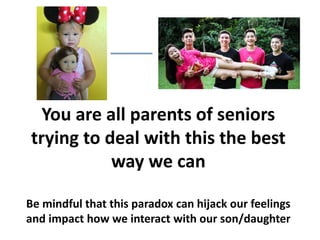You are all parents of seniors
trying to deal with this the best
way we can
Be mindful that this paradox can hijack our feelings
and impact how we interact with our son/daughter
 