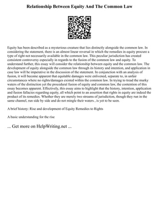 Relationship Between Equity And The Common Law
Equity has been described as a mysterious creature that lies distinctly alongside the common law. In
considering the statement, there is an almost linear reversal in which the remedies in equity procure a
type of right not necessarily available in the common law. This peculiar jurisdiction has created
consistent controversy especially in regards to the fusion of the common law and equity. To
understand further, this essay will consider the relationship between equity and the common law. The
development of equity alongside the common law through its history and intention, and application in
case law will be imperative in the discussion of the statement. In conjunction with an analysis of
fusion, it will become apparent that equitable damages were enlivened, separate to, in unfair
circumstances where no rights/damages existed within the common law. In trying to tread the murky
waters of the distinction yet the procedural fusion of equity and common law, the contention of this
essay becomes apparent. Effectively, this essay aims to highlight that the history, intention, application
and fusion fallacies regarding equity, all which point to an assertion that rights in equity are indeed the
product of its remedies. Whether they are merely two streams of jurisdiction, though they run in the
same channel, run side by side and do not mingle their waters , is yet to be seen.
A brief history: Rise and development of Equity Remedies to Rights
A basic understanding for the rise
... Get more on HelpWriting.net ...
 