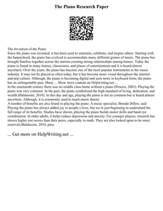 The Piano Research Paper
The Invention of the Piano
Since the piano was invented, it has been used to entertain, celebrate, and inspire others. Starting with
the harpsichord, the piano has evolved to accommodate many different genres of music. The piano has
brought families together across the nations creating strong relationships among homes. Today the
piano is found in many homes, classrooms, and places of entertainment and it is heard almost
anywhere. Over the years, the piano has become one of the most popular instruments in the music
industry. It may not be played as often today, but it has become more visual throughout the internet
and pop culture. Although, the piano is becoming digital and seen more in keyboard form; the piano
has an unforgettable past. Many ... Show more content on Helpwriting.net ...
In the nineteenth century there was no middle class home without a piano (Powers, 2003). Playing the
piano was very common. In the past, the piano symbolized the high standard of living, dedication, and
wealth (Baldassini, 2010). In this day and age, playing the piano is not as common but is heard almost
anywhere. Although, it is commonly used to teach music theory.
A number of benefits are also found in playing the piano. A music specialist, Brenda Dillon, said
Playing the piano has always added joy to people s lives, but we re just beginning to understand the
full range of its benefits. Studies have shown, playing the piano builds motor skills and hand eye
coordination. In older adults, it helps reduce depression and anxiety. For younger players, research has
shown higher test scores than their peers, especially in math. They are also looked upon to be more
reserved (Baldassini, 2010, para.
... Get more on HelpWriting.net ...
 