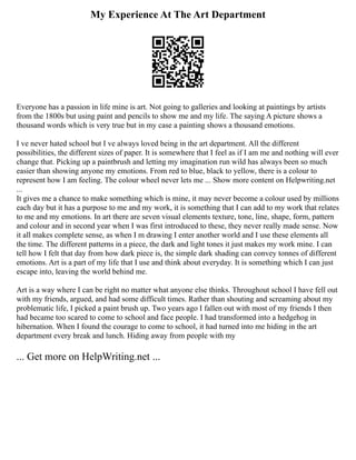 My Experience At The Art Department
Everyone has a passion in life mine is art. Not going to galleries and looking at paintings by artists
from the 1800s but using paint and pencils to show me and my life. The saying A picture shows a
thousand words which is very true but in my case a painting shows a thousand emotions.
I ve never hated school but I ve always loved being in the art department. All the different
possibilities, the different sizes of paper. It is somewhere that I feel as if I am me and nothing will ever
change that. Picking up a paintbrush and letting my imagination run wild has always been so much
easier than showing anyone my emotions. From red to blue, black to yellow, there is a colour to
represent how I am feeling. The colour wheel never lets me ... Show more content on Helpwriting.net
...
It gives me a chance to make something which is mine, it may never become a colour used by millions
each day but it has a purpose to me and my work, it is something that I can add to my work that relates
to me and my emotions. In art there are seven visual elements texture, tone, line, shape, form, pattern
and colour and in second year when I was first introduced to these, they never really made sense. Now
it all makes complete sense, as when I m drawing I enter another world and I use these elements all
the time. The different patterns in a piece, the dark and light tones it just makes my work mine. I can
tell how I felt that day from how dark piece is, the simple dark shading can convey tonnes of different
emotions. Art is a part of my life that I use and think about everyday. It is something which I can just
escape into, leaving the world behind me.
Art is a way where I can be right no matter what anyone else thinks. Throughout school I have fell out
with my friends, argued, and had some difficult times. Rather than shouting and screaming about my
problematic life, I picked a paint brush up. Two years ago I fallen out with most of my friends I then
had became too scared to come to school and face people. I had transformed into a hedgehog in
hibernation. When I found the courage to come to school, it had turned into me hiding in the art
department every break and lunch. Hiding away from people with my
... Get more on HelpWriting.net ...
 
