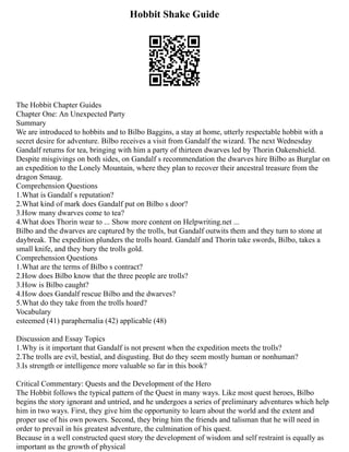 Hobbit Shake Guide
The Hobbit Chapter Guides
Chapter One: An Unexpected Party
Summary
We are introduced to hobbits and to Bilbo Baggins, a stay at home, utterly respectable hobbit with a
secret desire for adventure. Bilbo receives a visit from Gandalf the wizard. The next Wednesday
Gandalf returns for tea, bringing with him a party of thirteen dwarves led by Thorin Oakenshield.
Despite misgivings on both sides, on Gandalf s recommendation the dwarves hire Bilbo as Burglar on
an expedition to the Lonely Mountain, where they plan to recover their ancestral treasure from the
dragon Smaug.
Comprehension Questions
1.What is Gandalf s reputation?
2.What kind of mark does Gandalf put on Bilbo s door?
3.How many dwarves come to tea?
4.What does Thorin wear to ... Show more content on Helpwriting.net ...
Bilbo and the dwarves are captured by the trolls, but Gandalf outwits them and they turn to stone at
daybreak. The expedition plunders the trolls hoard. Gandalf and Thorin take swords, Bilbo, takes a
small knife, and they bury the trolls gold.
Comprehension Questions
1.What are the terms of Bilbo s contract?
2.How does Bilbo know that the three people are trolls?
3.How is Bilbo caught?
4.How does Gandalf rescue Bilbo and the dwarves?
5.What do they take from the trolls hoard?
Vocabulary
esteemed (41) paraphernalia (42) applicable (48)
Discussion and Essay Topics
1.Why is it important that Gandalf is not present when the expedition meets the trolls?
2.The trolls are evil, bestial, and disgusting. But do they seem mostly human or nonhuman?
3.Is strength or intelligence more valuable so far in this book?
Critical Commentary: Quests and the Development of the Hero
The Hobbit follows the typical pattern of the Quest in many ways. Like most quest heroes, Bilbo
begins the story ignorant and untried, and he undergoes a series of preliminary adventures which help
him in two ways. First, they give him the opportunity to learn about the world and the extent and
proper use of his own powers. Second, they bring him the friends and talisman that he will need in
order to prevail in his greatest adventure, the culmination of his quest.
Because in a well constructed quest story the development of wisdom and self restraint is equally as
important as the growth of physical
 