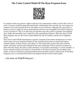 The Crime Control Model Of The Ryan Ferguson Essay
In a perfect world every person s rights would never be compromised, within a society that is free of
crime. Everyone would be equal and treated fairly. Unfortunately this is not the case, our system was
created to serve and to protect the lives and rights of every American. Although, the scary reality is
that not everyone s rights are always protected and some are even wrongfully convicted of crimes he
or she is innocent of. This is an unnerving concept that seems like a plot to a popular crime fighting
show. Sadly, this possibility was a reality for a man named Ryan Ferguson. Three key factors of the
Ryan Ferguson case are: the Crime Control Model, the role of evidence, and the role of Appellate
courts.
The Crime Control Model demonstrates a specific viewpoint of prevention and deterrence of crime
which means, the most important function of the criminal justice process to punish and repress
criminal conduct, (Gaines, Kaune, and LeRoy,17). This means that a person who aliens with this
model, will ensure someone gets charged for the crime committed. If more and more criminals are
taken off of the streets, the justice system ultimately is successful in protecting it s society members. A
known criminal could be convicted of a crime that he or she did not commit, but according to this
model, as long as criminals are getting punished and removed the system is doing its job. In the Ryan
Ferguson case, it is clear that Prosecutor Crain aligned with the Crime Control model.
... Get more on HelpWriting.net ...
 