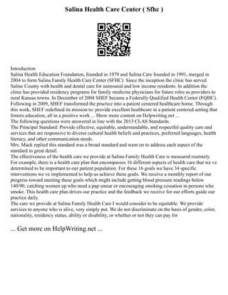 Salina Health Care Center ( Sfhc )
Introduction
Salina Health Education Foundation, founded in 1979 and Salina Care founded in 1991, merged in
2004 to form Salina Family Health Care Center (SFHC). Since the inception the clinic has served
Saline County with health and dental care for uninsured and low income residents. In addition the
clinic has provided residency programs for family medicine physicians for future roles as providers to
rural Kansas towns. In December of 2004 SHEF became a Federally Qualified Health Center (FQHC).
Following in 2009, SHEF transformed the practice into a patient centered healthcare home. Through
this work, SHEF redefined its mission to: provide excellent healthcare in a patient centered setting that
fosters education, all in a positive work ... Show more content on Helpwriting.net ...
The following questions were answered in line with the 2013 CLAS Standards.
The Principal Standard: Provide effective, equitable, understandable, and respectful quality care and
services that are responsive to diverse cultural health beliefs and practices, preferred languages, health
literacy, and other communication needs.
Mrs. Mack replied this standard was a broad standard and went on to address each aspect of the
standard in great detail.
The effectiveness of the health care we provide at Salina Family Health Care is measured routinely.
For example, there is a health care plan that encompasses 16 different aspects of health care that we ve
determined to be important to our patient population. For these 16 goals we have 34 specific
interventions we ve implemented to help us achieve these goals. We receive a monthly report of our
progress toward meeting these goals which might include getting blood pressure readings below
140/90, catching women up who need a pap smear or encouraging smoking cessation in persons who
smoke. This health care plan drives our practice and the feedback we receive for our efforts guide our
practice daily.
The care we provide at Salina Family Health Care I would consider to be equitable. We provide
services to anyone who is alive, very simply put. We do not discriminate on the basis of gender, color,
nationality, residency status, ability or disability, or whether or not they can pay for
... Get more on HelpWriting.net ...
 