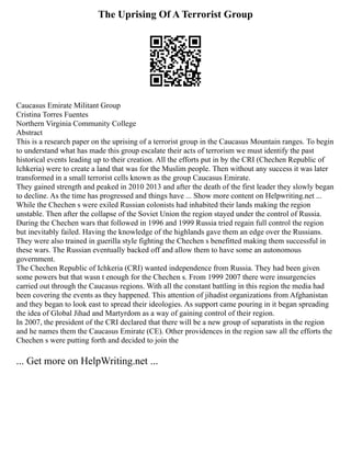 The Uprising Of A Terrorist Group
Caucasus Emirate Militant Group
Cristina Torres Fuentes
Northern Virginia Community College
Abstract
This is a research paper on the uprising of a terrorist group in the Caucasus Mountain ranges. To begin
to understand what has made this group escalate their acts of terrorism we must identify the past
historical events leading up to their creation. All the efforts put in by the CRI (Chechen Republic of
Ichkeria) were to create a land that was for the Muslim people. Then without any success it was later
transformed in a small terrorist cells known as the group Caucasus Emirate.
They gained strength and peaked in 2010 2013 and after the death of the first leader they slowly began
to decline. As the time has progressed and things have ... Show more content on Helpwriting.net ...
While the Chechen s were exiled Russian colonists had inhabited their lands making the region
unstable. Then after the collapse of the Soviet Union the region stayed under the control of Russia.
During the Chechen wars that followed in 1996 and 1999 Russia tried regain full control the region
but inevitably failed. Having the knowledge of the highlands gave them an edge over the Russians.
They were also trained in guerilla style fighting the Chechen s benefitted making them successful in
these wars. The Russian eventually backed off and allow them to have some an autonomous
government.
The Chechen Republic of Ichkeria (CRI) wanted independence from Russia. They had been given
some powers but that wasn t enough for the Chechen s. From 1999 2007 there were insurgencies
carried out through the Caucasus regions. With all the constant battling in this region the media had
been covering the events as they happened. This attention of jihadist organizations from Afghanistan
and they began to look east to spread their ideologies. As support came pouring in it began spreading
the idea of Global Jihad and Martyrdom as a way of gaining control of their region.
In 2007, the president of the CRI declared that there will be a new group of separatists in the region
and he names them the Caucasus Emirate (CE). Other providences in the region saw all the efforts the
Chechen s were putting forth and decided to join the
... Get more on HelpWriting.net ...
 