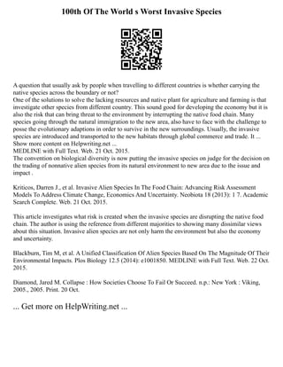 100th Of The World s Worst Invasive Species
A question that usually ask by people when travelling to different countries is whether carrying the
native species across the boundary or not?
One of the solutions to solve the lacking resources and native plant for agriculture and farming is that
investigate other species from different country. This sound good for developing the economy but it is
also the risk that can bring threat to the environment by interrupting the native food chain. Many
species going through the natural immigration to the new area, also have to face with the challenge to
posse the evolutionary adaptions in order to survive in the new surroundings. Usually, the invasive
species are introduced and transported to the new habitats through global commerce and trade. It ...
Show more content on Helpwriting.net ...
MEDLINE with Full Text. Web. 21 Oct. 2015.
The convention on biological diversity is now putting the invasive species on judge for the decision on
the trading of nonnative alien species from its natural environment to new area due to the issue and
impact .
Kriticos, Darren J., et al. Invasive Alien Species In The Food Chain: Advancing Risk Assessment
Models To Address Climate Change, Economics And Uncertainty. Neobiota 18 (2013): 1 7. Academic
Search Complete. Web. 21 Oct. 2015.
This article investigates what risk is created when the invasive species are disrupting the native food
chain. The author is using the reference from different majorities to showing many dissimilar views
about this situation. Invasive alien species are not only harm the environment but also the economy
and uncertainty.
Blackburn, Tim M, et al. A Unified Classification Of Alien Species Based On The Magnitude Of Their
Environmental Impacts. Plos Biology 12.5 (2014): e1001850. MEDLINE with Full Text. Web. 22 Oct.
2015.
Diamond, Jared M. Collapse : How Societies Choose To Fail Or Succeed. n.p.: New York : Viking,
2005., 2005. Print. 20 Oct.
... Get more on HelpWriting.net ...
 