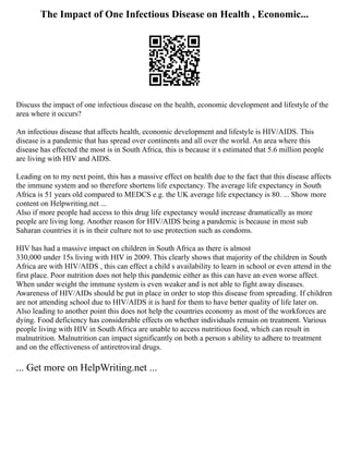 The Impact of One Infectious Disease on Health , Economic...
Discuss the impact of one infectious disease on the health, economic development and lifestyle of the
area where it occurs?
An infectious disease that affects health, economic development and lifestyle is HIV/AIDS. This
disease is a pandemic that has spread over continents and all over the world. An area where this
disease has effected the most is in South Africa, this is because it s estimated that 5.6 million people
are living with HIV and AIDS.
Leading on to my next point, this has a massive effect on health due to the fact that this disease affects
the immune system and so therefore shortens life expectancy. The average life expectancy in South
Africa is 51 years old compared to MEDCS e.g. the UK average life expectancy is 80. ... Show more
content on Helpwriting.net ...
Also if more people had access to this drug life expectancy would increase dramatically as more
people are living long. Another reason for HIV/AIDS being a pandemic is because in most sub
Saharan countries it is in their culture not to use protection such as condoms.
HIV has had a massive impact on children in South Africa as there is almost
330,000 under 15s living with HIV in 2009. This clearly shows that majority of the children in South
Africa are with HIV/AIDS , this can effect a child s availability to learn in school or even attend in the
first place. Poor nutrition does not help this pandemic either as this can have an even worse affect.
When under weight the immune system is even weaker and is not able to fight away diseases.
Awareness of HIV/AIDs should be put in place in order to stop this disease from spreading. If children
are not attending school due to HIV/AIDS it is hard for them to have better quality of life later on.
Also leading to another point this does not help the countries economy as most of the workforces are
dying. Food deficiency has considerable effects on whether individuals remain on treatment. Various
people living with HIV in South Africa are unable to access nutritious food, which can result in
malnutrition. Malnutrition can impact significantly on both a person s ability to adhere to treatment
and on the effectiveness of antiretroviral drugs.
... Get more on HelpWriting.net ...
 
