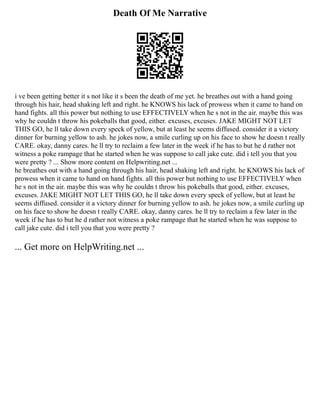 Death Of Me Narrative
i ve been getting better it s not like it s been the death of me yet. he breathes out with a hand going
through his hair, head shaking left and right. he KNOWS his lack of prowess when it came to hand on
hand fights. all this power but nothing to use EFFECTIVELY when he s not in the air. maybe this was
why he couldn t throw his pokeballs that good, either. excuses, excuses. JAKE MIGHT NOT LET
THIS GO, he ll take down every speck of yellow, but at least he seems diffused. consider it a victory
dinner for burning yellow to ash. he jokes now, a smile curling up on his face to show he doesn t really
CARE. okay, danny cares. he ll try to reclaim a few later in the week if he has to but he d rather not
witness a poke rampage that he started when he was suppose to call jake cute. did i tell you that you
were pretty ? ... Show more content on Helpwriting.net ...
he breathes out with a hand going through his hair, head shaking left and right. he KNOWS his lack of
prowess when it came to hand on hand fights. all this power but nothing to use EFFECTIVELY when
he s not in the air. maybe this was why he couldn t throw his pokeballs that good, either. excuses,
excuses. JAKE MIGHT NOT LET THIS GO, he ll take down every speck of yellow, but at least he
seems diffused. consider it a victory dinner for burning yellow to ash. he jokes now, a smile curling up
on his face to show he doesn t really CARE. okay, danny cares. he ll try to reclaim a few later in the
week if he has to but he d rather not witness a poke rampage that he started when he was suppose to
call jake cute. did i tell you that you were pretty ?
... Get more on HelpWriting.net ...
 