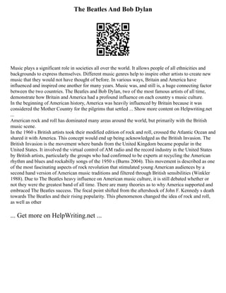 The Beatles And Bob Dylan
Music plays a significant role in societies all over the world. It allows people of all ethnicities and
backgrounds to express themselves. Different music genres help to inspire other artists to create new
music that they would not have thought of before. In various ways, Britain and America have
influenced and inspired one another for many years. Music was, and still is, a huge connecting factor
between the two countries. The Beatles and Bob Dylan, two of the most famous artists of all time,
demonstrate how Britain and America had a profound influence on each country s music culture.
In the beginning of American history, America was heavily influenced by Britain because it was
considered the Mother Country for the pilgrims that settled ... Show more content on Helpwriting.net
...
American rock and roll has dominated many areas around the world, but primarily with the British
music scene.
In the 1960 s British artists took their modified edition of rock and roll, crossed the Atlantic Ocean and
shared it with America. This concept would end up being acknowledged as the British Invasion. The
British Invasion is the movement where bands from the United Kingdom became popular in the
United States. It involved the virtual control of AM radio and the record industry in the United States
by British artists, particularly the groups who had confirmed to be experts at recycling the American
rhythm and blues and rockabilly songs of the 1950 s (Burns 2004). This movement is described as one
of the most fascinating aspects of rock revolution that stimulated young American audiences by a
second hand version of American music traditions and filtered through British sensibilities (Winkler
1988). Due to The Beatles heavy influence on American music culture, it is still debated whether or
not they were the greatest band of all time. There are many theories as to why America supported and
embraced The Beatles success. The focal point shifted from the aftershock of John F. Kennedy s death
towards The Beatles and their rising popularity. This phenomenon changed the idea of rock and roll,
as well as other
... Get more on HelpWriting.net ...
 