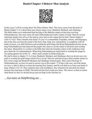Daniel Chapter 3 Hebrew Men Analysis
In this essay I will be writing about The Three Hebrew Men. This story comes from the book of
Daniel chapter 3. It is about three men whose names were: Shadrach, Meshach, and Abednego.
The bible makes us to understand that the king of the Babylon empire at that time was king
Nebuchadnezzar. The story starts off when Nebuchadnezzar built a statute of Gold. Then he invited
important people from all over the land to come and see the statute that he built. Daniel chapter 3
verse 4 5 says: Then a herald cried aloud: To you it is commanded, O peoples, nations, and languages,
that at the time you hear the sound of the horn, flute, harp, lyre, and psaltery, in symphony with all
kinds of music, you shall fall down and worship the gold image that King Nebuchadnezzar has set up.
king Nebuchadnezzar had asked all the people who came to see the statue to fall down and worship
the statue. Meanwhile it is written in the bible that when the Israelites where in the wilderness God
gave them the 10 commandments. When king Nebuchadnezzar asked them to worship the image he
was going against one of the 10 ... Show more content on Helpwriting.net ...
He said to them in chapter 13: Is it true, Shadrach, Meshach, and Abednego, that you do not serve my
gods or worship the gold image which I have set up? After he said that he gave them another chance to
bow to his image but Shadrach Meshach and Abednego refused again. They said to the king: O
Nebuchadnezzar, we have no need to answer you in this matter. 17 If that is the case, our God whom
we serve is able to deliver us from the burning fiery furnace, and He will deliver us from your hand, O
king. (Daniel 3:16 17). They replied to him with confidence. Hey refused to be moved by his threat
because they had hope in GOD. The believed that God would save them. This shows us that no matter
what threat we face we should always put our hope in the lord that we
... Get more on HelpWriting.net ...
 