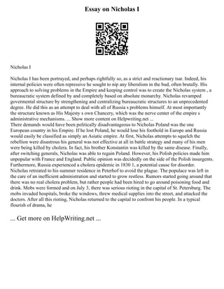 Essay on Nicholas I
Nicholas I
Nicholas I has been portrayed, and perhaps rightfully so, as a strict and reactionary tsar. Indeed, his
internal policies were often repressive he sought to nip any liberalism in the bud, often brutally. His
approach to solving problems in the Empire and keeping control was to create the Nicholas system , a
bureaucratic system defined by and completely based on absolute monarchy. Nicholas revamped
govermental structure by strengthening and centralizing bureaucratic structures to an unprecedented
degree. He did this as an attempt to deal with all of Russia s problems himself. At most importantly
the structure known as His Majesty s own Chancery, which was the nerve center of the empire s
administrative mechanisms. ... Show more content on Helpwriting.net ...
There demands would have been politically disadvantageous to Nicholas Poland was the one
European country in his Empire. If he lost Poland, he would lose his foothold in Europe and Russia
would easily be classified as simply an Asiatic empire. At first, Nicholas attempts to squelch the
rebellion were disastrous his general was not effective at all in battle strategy and many of his men
were being killed by cholera. In fact, his brother Konstantin was killed by the same disease. Finally,
after switching generals, Nicholas was able to regain Poland. However, his Polish policies made him
unpopular with France and England. Public opinion was decidedly on the side of the Polish insurgents.
Furthermore, Russia experienced a cholera epidemic in 1830 1, a potential cause for disorder.
Nicholas retreated to his summer residence in Peterhof to avoid the plague. The populace was left in
the care of an inefficient administration and started to grow restless. Rumors started going around that
there was no real cholera problem, but rather people had been hired to go around poisoning food and
drink. Mobs were formed and on July 3, there was serious rioting in the capital of St. Petersburg. The
mobs invaded hospitals, broke the windows, threw medical supplies into the street, and attacked the
doctors. After all this rioting, Nicholas returned to the capital to confront his people. In a typical
flourish of drama, he
... Get more on HelpWriting.net ...
 