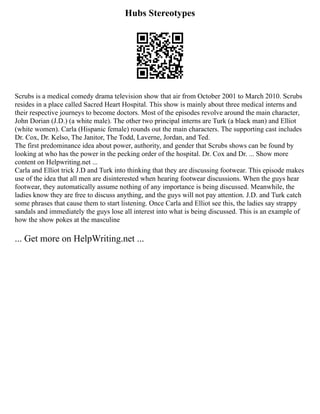 Hubs Stereotypes
Scrubs is a medical comedy drama television show that air from October 2001 to March 2010. Scrubs
resides in a place called Sacred Heart Hospital. This show is mainly about three medical interns and
their respective journeys to become doctors. Most of the episodes revolve around the main character,
John Dorian (J.D.) (a white male). The other two principal interns are Turk (a black man) and Elliot
(white women). Carla (Hispanic female) rounds out the main characters. The supporting cast includes
Dr. Cox, Dr. Kelso, The Janitor, The Todd, Laverne, Jordan, and Ted.
The first predominance idea about power, authority, and gender that Scrubs shows can be found by
looking at who has the power in the pecking order of the hospital. Dr. Cox and Dr. ... Show more
content on Helpwriting.net ...
Carla and Elliot trick J.D and Turk into thinking that they are discussing footwear. This episode makes
use of the idea that all men are disinterested when hearing footwear discussions. When the guys hear
footwear, they automatically assume nothing of any importance is being discussed. Meanwhile, the
ladies know they are free to discuss anything, and the guys will not pay attention. J.D. and Turk catch
some phrases that cause them to start listening. Once Carla and Elliot see this, the ladies say strappy
sandals and immediately the guys lose all interest into what is being discussed. This is an example of
how the show pokes at the masculine
... Get more on HelpWriting.net ...
 