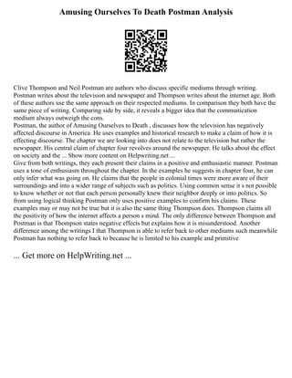 Amusing Ourselves To Death Postman Analysis
Clive Thompson and Neil Postman are authors who discuss specific mediums through writing.
Postman writes about the television and newspaper and Thompson writes about the internet age. Both
of these authors use the same approach on their respected mediums. In comparison they both have the
same piece of writing. Comparing side by side, it reveals a bigger idea that the communication
medium always outweigh the cons.
Postman, the author of Amusing Ourselves to Death , discusses how the television has negatively
affected discourse in America. He uses examples and historical research to make a claim of how it is
effecting discourse. The chapter we are looking into does not relate to the television but rather the
newspaper. His central claim of chapter four revolves around the newspaper. He talks about the effect
on society and the ... Show more content on Helpwriting.net ...
Give from both writings, they each present their claims in a positive and enthusiastic manner. Postman
uses a tone of enthusiasm throughout the chapter. In the examples he suggests in chapter four, he can
only infer what was going on. He claims that the people in colonial times were more aware of their
surroundings and into a wider range of subjects such as politics. Using common sense it s not possible
to know whether or not that each person personally knew their neighbor deeply or into politics. So
from using logical thinking Postman only uses positive examples to confirm his claims. These
examples may or may not be true but it is also the same thing Thompson does. Thompson claims all
the positivity of how the internet affects a person s mind. The only difference between Thompson and
Postman is that Thompson states negative effects but explains how it is misunderstood. Another
difference among the writings I that Thompson is able to refer back to other mediums such meanwhile
Postman has nothing to refer back to because he is limited to his example and primitive
... Get more on HelpWriting.net ...
 