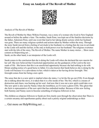 Essay on Analysis of The Revolt of Mother
Analysis of The Revolt of Mother
The Revolt of Mother by Mary Wilkins Freeman, was a story of a woman who lived in New England
around or before the author s time. The mother, Sarah Penn, was kept out of the families decisions by
the father, Adoniram Penn, until one event that lead to her taking drastic actions while her husband
was gone. There are many religious symbols and actions taken by Mother within the story. Through
the story Sarah moved from a feeling of servitude to her husband, to a feeling that she was in servitude
to the Lords will and this led her, in the end, to hold power over her husband. The religious overtones
start with the title of the story, The Revolt of Mother. The name Mother in many stories ... Show more
content on Helpwriting.net ...
Sarah, on the other hand, is an interpreter of the Lords will.
Sarah comes to the conclusion that she is doing the Lords will when she declared the new maxim for
her self. She now believed that Unsolicited opportunities are the guideposts of the Lord to the new
roads of life . She knows that this is an unsolicited opportunity because she had nothing to do with
Hiram sending notice of a good horse to father. It is also known that Sarah believes she is doing by the
Lords will because it is a providence to her; which is taken as her having divine foresight. This
foresight comes from her being a new spirit.
The sense that she is a new spirit is implied when she states, I ve let the fire go out (528). Even though
she is talking about the stove, it is taken that it is a fire inside of her. The fire, which is a means of
destruction and chaos, was burning up her soul. And now that it was out a new spirit could take over.
The new spirit is also seen by Nanny when she tremble(s), as if it were a ghost (528). This ghost that
she feels is representative of the new spirit that has embodied mother. Because of this new feeling
both Sammy and Nanny seem to become something of religious followers to her.
The children as religious followers to Sarah are first clearly seen through the observation that There is
a certain uncanny and superhuman quality about such a purely original undertakings as their
... Get more on HelpWriting.net ...
 