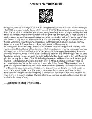 Arranged Marriage Culture
Every year, there are an average of 26,250,000 arranged marriages worldwide, and of those marriages,
11,250,000 involve girls under the age of 18 years old (STATS). The practice of arranged marriage has
been very prevalent in most cultures throughout history. For many women arranged marriage is a way
to stay safe and protected in countries where they are given very few rights, and in others cultures it is
used to created slaves for men to use however they wish. In countries, such as Africa, the role of tribes
and families is very important to their culture. It is evident in reading Marriage is a Private Affair by
Chinua Achebe and researching arranged marriage that the practice of arranged marriage was very
important to many different cultures. ... Show more content on Helpwriting.net ...
In Marriage is a Private Affair by Chinua Achebe, the main character struggles with admitting to his
very traditional father that he will not take part of their tribes tradition of having an arranged marriage:
He turned over in his mind different ways of overcoming his father opposition (Achebe). The main
character, Nnaemeka, wants to marry a girl from the city where he lives and not the girl who his father
has chosen for him. He does not know the girl who his father has chosen and is in love with Nene, the
girl from the city. He is afraid of how his father is going to react and knows that it will not be a good
reaction. His father is very traditional like many tribes in Africa. His father is not happy when he
receives the news that his son does not want to marry who he has chosen: Whoever put this idea in
your head might as well have cut your throat. It is Satan s work (Achebe). His father does not know
why his son is making this decision. He decides he does not want anything to do with his son or his
soon to be wife and family. He is very stuck in the past and does not understand how marriage
traditions have changed. He wants everything to be the way it was when he was young and does not
want to give in to modern practices. The topic of arranged marriage has a pivotal role in this story as
well as in the history of many
... Get more on HelpWriting.net ...
 