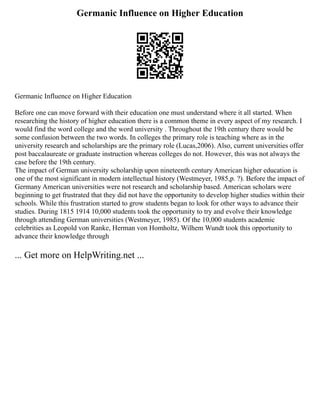 Germanic Influence on Higher Education
Germanic Influence on Higher Education
Before one can move forward with their education one must understand where it all started. When
researching the history of higher education there is a common theme in every aspect of my research. I
would find the word college and the word university . Throughout the 19th century there would be
some confusion between the two words. In colleges the primary role is teaching where as in the
university research and scholarships are the primary role (Lucas,2006). Also, current universities offer
post baccalaureate or graduate instruction whereas colleges do not. However, this was not always the
case before the 19th century.
The impact of German university scholarship upon nineteenth century American higher education is
one of the most significant in modern intellectual history (Westmeyer, 1985,p. ?). Before the impact of
Germany American universities were not research and scholarship based. American scholars were
beginning to get frustrated that they did not have the opportunity to develop higher studies within their
schools. While this frustration started to grow students began to look for other ways to advance their
studies. During 1815 1914 10,000 students took the opportunity to try and evolve their knowledge
through attending German universities (Westmeyer, 1985). Of the 10,000 students academic
celebrities as Leopold von Ranke, Herman von Homholtz, Wilhem Wundt took this opportunity to
advance their knowledge through
... Get more on HelpWriting.net ...
 