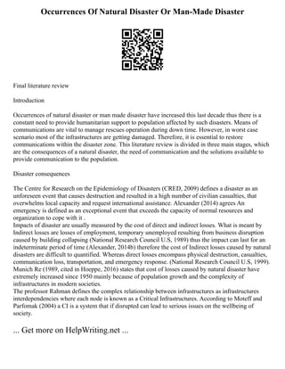 Occurrences Of Natural Disaster Or Man-Made Disaster
Final literature review
Introduction
Occurrences of natural disaster or man made disaster have increased this last decade thus there is a
constant need to provide humanitarian support to population affected by such disasters. Means of
communications are vital to manage rescues operation during down time. However, in worst case
scenario most of the infrastructures are getting damaged. Therefore, it is essential to restore
communications within the disaster zone. This literature review is divided in three main stages, which
are the consequences of a natural disaster, the need of communication and the solutions available to
provide communication to the population.
Disaster consequences
The Centre for Research on the Epidemiology of Disasters (CRED, 2009) defines a disaster as an
unforeseen event that causes destruction and resulted in a high number of civilian casualties, that
overwhelms local capacity and request international assistance. Alexander (2014) agrees An
emergency is defined as an exceptional event that exceeds the capacity of normal resources and
organization to cope with it .
Impacts of disaster are usually measured by the cost of direct and indirect losses. What is meant by
Indirect losses are losses of employment, temporary unemployed resulting from business disruption
caused by building collapsing (National Research Council U.S, 1989) thus the impact can last for an
indeterminate period of time (Alexander, 2014b) therefore the cost of Indirect losses caused by natural
disasters are difficult to quantified. Whereas direct losses encompass physical destruction, casualties,
communication loss, transportation, and emergency response. (National Research Council U.S, 1999).
Munich Re (1989, cited in Hoeppe, 2016) states that cost of losses caused by natural disaster have
extremely increased since 1950 mainly because of population growth and the complexity of
infrastructures in modern societies.
The professor Rahman defines the complex relationship between infrastructures as infrastructures
interdependencies where each node is known as a Critical Infrastructures. According to Moteff and
Parfomak (2004) a CI is a system that if disrupted can lead to serious issues on the wellbeing of
society.
... Get more on HelpWriting.net ...
 