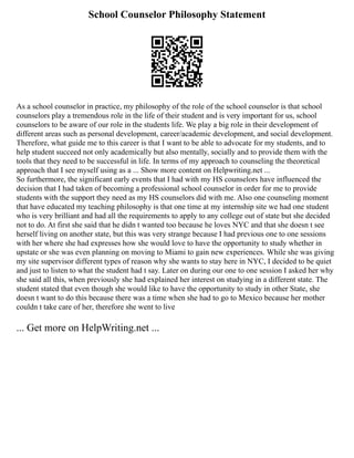 School Counselor Philosophy Statement
As a school counselor in practice, my philosophy of the role of the school counselor is that school
counselors play a tremendous role in the life of their student and is very important for us, school
counselors to be aware of our role in the students life. We play a big role in their development of
different areas such as personal development, career/academic development, and social development.
Therefore, what guide me to this career is that I want to be able to advocate for my students, and to
help student succeed not only academically but also mentally, socially and to provide them with the
tools that they need to be successful in life. In terms of my approach to counseling the theoretical
approach that I see myself using as a ... Show more content on Helpwriting.net ...
So furthermore, the significant early events that I had with my HS counselors have influenced the
decision that I had taken of becoming a professional school counselor in order for me to provide
students with the support they need as my HS counselors did with me. Also one counseling moment
that have educated my teaching philosophy is that one time at my internship site we had one student
who is very brilliant and had all the requirements to apply to any college out of state but she decided
not to do. At first she said that he didn t wanted too because he loves NYC and that she doesn t see
herself living on another state, but this was very strange because I had previous one to one sessions
with her where she had expresses how she would love to have the opportunity to study whether in
upstate or she was even planning on moving to Miami to gain new experiences. While she was giving
my site supervisor different types of reason why she wants to stay here in NYC, I decided to be quiet
and just to listen to what the student had t say. Later on during our one to one session I asked her why
she said all this, when previously she had explained her interest on studying in a different state. The
student stated that even though she would like to have the opportunity to study in other State, she
doesn t want to do this because there was a time when she had to go to Mexico because her mother
couldn t take care of her, therefore she went to live
... Get more on HelpWriting.net ...
 