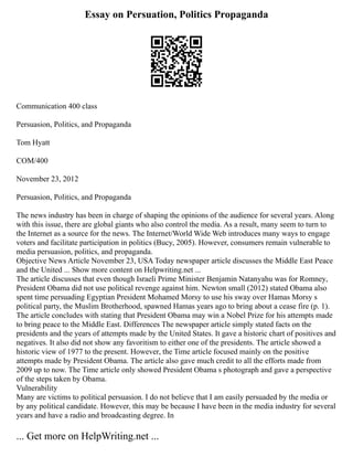Essay on Persuation, Politics Propaganda
Communication 400 class
Persuasion, Politics, and Propaganda
Tom Hyatt
COM/400
November 23, 2012
Persuasion, Politics, and Propaganda
The news industry has been in charge of shaping the opinions of the audience for several years. Along
with this issue, there are global giants who also control the media. As a result, many seem to turn to
the Internet as a source for the news. The Internet/World Wide Web introduces many ways to engage
voters and facilitate participation in politics (Bucy, 2005). However, consumers remain vulnerable to
media persuasion, politics, and propaganda.
Objective News Article November 23, USA Today newspaper article discusses the Middle East Peace
and the United ... Show more content on Helpwriting.net ...
The article discusses that even though Israeli Prime Minister Benjamin Natanyahu was for Romney,
President Obama did not use political revenge against him. Newton small (2012) stated Obama also
spent time persuading Egyptian President Mohamed Morsy to use his sway over Hamas Morsy s
political party, the Muslim Brotherhood, spawned Hamas years ago to bring about a cease fire (p. 1).
The article concludes with stating that President Obama may win a Nobel Prize for his attempts made
to bring peace to the Middle East. Differences The newspaper article simply stated facts on the
presidents and the years of attempts made by the United States. It gave a historic chart of positives and
negatives. It also did not show any favoritism to either one of the presidents. The article showed a
historic view of 1977 to the present. However, the Time article focused mainly on the positive
attempts made by President Obama. The article also gave much credit to all the efforts made from
2009 up to now. The Time article only showed President Obama s photograph and gave a perspective
of the steps taken by Obama.
Vulnerability
Many are victims to political persuasion. I do not believe that I am easily persuaded by the media or
by any political candidate. However, this may be because I have been in the media industry for several
years and have a radio and broadcasting degree. In
... Get more on HelpWriting.net ...
 