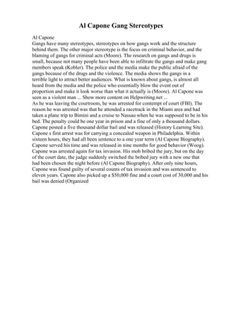 Al Capone Gang Stereotypes
Al Capone
Gangs have many stereotypes, stereotypes on how gangs work and the structure
behind them. The other major stereotype is the focus on criminal behavior, and the
blaming of gangs for criminal acts (Moore). The research on gangs and drugs is
small, because not many people have been able to infiltrate the gangs and make gang
members speak (Kobler). The police and the media make the public afraid of the
gangs because of the drugs and the violence. The media shows the gangs in a
terrible light to attract better audiences. What is known about gangs, is almost all
heard from the media and the police who essentially blow the event out of
proportion and make it look worse than what it actually is (Moore). Al Capone was
seen as a violent man ... Show more content on Helpwriting.net ...
As he was leaving the courtroom, he was arrested for contempt of court (FBI). The
reason he was arrested was that he attended a racetrack in the Miami area and had
taken a plane trip to Bimini and a cruise to Nassau when he was supposed to be in his
bed. The penalty could be one year in prison and a fine of only a thousand dollars.
Capone posted a five thousand dollar bail and was released (History Learning Site).
Capone s first arrest was for carrying a concealed weapon in Philadelphia. Within
sixteen hours, they had all been sentence to a one year term (Al Capone Biography).
Capone served his time and was released in nine months for good behavior (Woog).
Capone was arrested again for tax invasion. His mob bribed the jury, but on the day
of the court date, the judge suddenly switched the bribed jury with a new one that
had been chosen the night before (Al Capone Biography). After only nine hours,
Capone was found guilty of several counts of tax invasion and was sentenced to
eleven years. Capone also picked up a $50,000 fine and a court cost of 30,000 and his
bail was denied (Organized
 