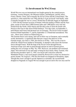 Us Involvement In Ww2 Essay
World War two was an international war fought against by the central powers,
Germany, Austria Hungary, the Ottoman Empire, and Belgium, and the Allies,
France, Britain, China, and eventually the Soviet Union and the United States. The
question is, what started the war? Why did the U.S get involved? And finally, what
eventually brought the war to a close? World War II officially began on September
1, 1939 with the German invasion of Poland. With the leading of Hitler and the Nazi
party, troops of more than 2,000 German tanks and 1,000 planes were sent into
Poland from the North, while Silesia and Slovakia came in from the South with
Prussia in the East to take down Polish defences. Two days later, on September 3,
both Britain and France had declared war on Germany. The Soviet Union invaded
Eastern Poland September 17, and by September 27, Poland had surrendered. This
was... Show more content on Helpwriting.net ...
The German forces were strong, and well on their way to European, and eventually
world, domination. A significant date that put a stop to the takeover of the
German troops, was June 6, 1944, also known as D Day . This was the event in
which the Allied Forces landed in Normandy, in attempt to take down the German
forces through France. With the help of the Soviet Union through Russia,
American troops were able to push through and put an end to German power,
ending the war in Europe on May 7th, 1945. However, one problem still remained;
Japan. Sick and tired of war and ready to bring his boys home, Harry Truman, who
had become president April 12, 1945, was faced with a decision called the
Manhattan Project, a top secret project started by Roosevelt to create two destructive
atomic bombs. On August 6, 1945 the first bomb was dropped on Hiroshima, Japan.
Though that wasn t enough to get the Japanese to surrender, the second bomb
dropped on Nagasaki on August 9th was enough to put an end to the war once and for
 