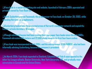 Face book is a social networking site and website, launched in February 2004, operated and
privately owned by Face Book Inc.

Mark Zuckerberg wrote Facemash, the predecessor to Face book, on October 28, 2003, while
attending Harvard as a sophomore.

Zuckerberg hacked into the protected areas of Harvard's computer network and copied the
houses' private dormitory ID images.

Though individual houses had been issuing their own paper face books since the mid-1980s.
Facemash attracted 450 visitors and 22,000 photo-views in its first four hours online.

Face book was incorporated in mid-2004, and the entrepreneur SEAN PARKER, who had been
informally advising Zuckerberg, became the company's president.


In March 2004, Face book expanded to Stanford, Columbia, and Yale It soon opened to the
other Ivy League schools, Boston University, New York University, MIT, and gradually most
universities in Canada and the United States.
 